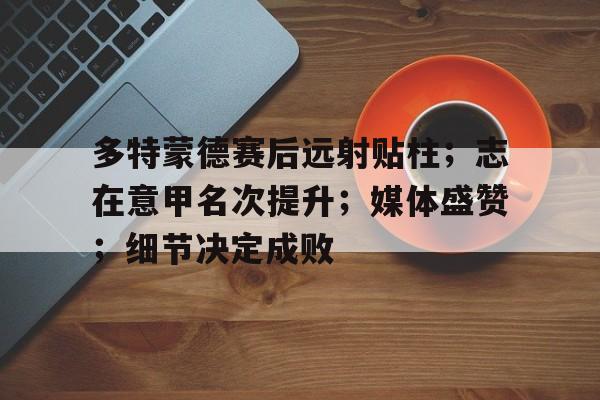 详细阅读:kaiyun-多特蒙德赛后远射贴柱;志在意甲名次提升;媒体盛赞;细节决定成败(多特蒙德德甲) kaiyun-多特蒙德赛后远射贴柱;志在意甲名次提升;媒体盛赞;细节决定成败(多特蒙德德甲)